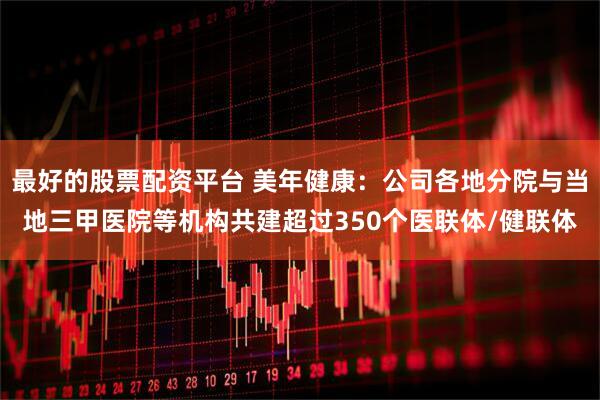 最好的股票配资平台 美年健康：公司各地分院与当地三甲医院等机构共建超过350个医联体/健联体