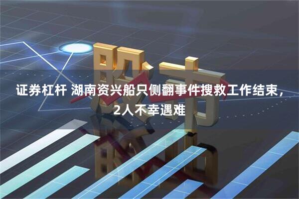 证券杠杆 湖南资兴船只侧翻事件搜救工作结束，2人不幸遇难