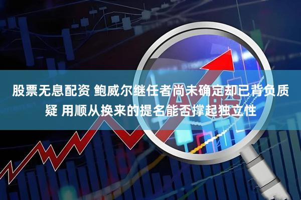 股票无息配资 鲍威尔继任者尚未确定却已背负质疑 用顺从换来的提名能否撑起独立性