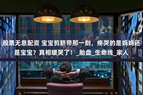 股票无息配资 宝宝剪脐带那一刻，疼哭的是妈妈还是宝宝？真相暖哭了！_胎盘_生命线_家人