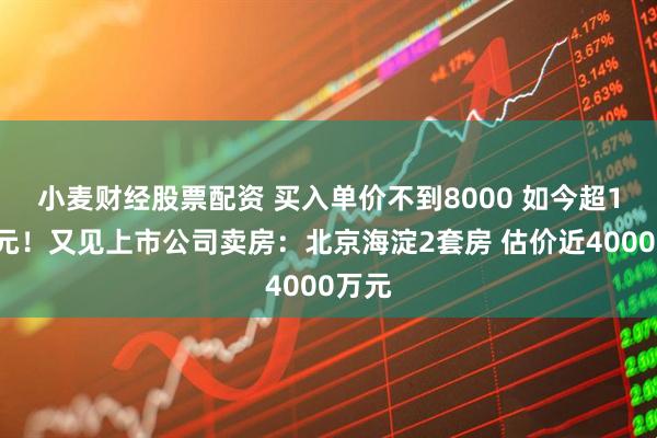 小麦财经股票配资 买入单价不到8000 如今超11万元！又见上市公司卖房：北京海淀2套房 估价近4000万元