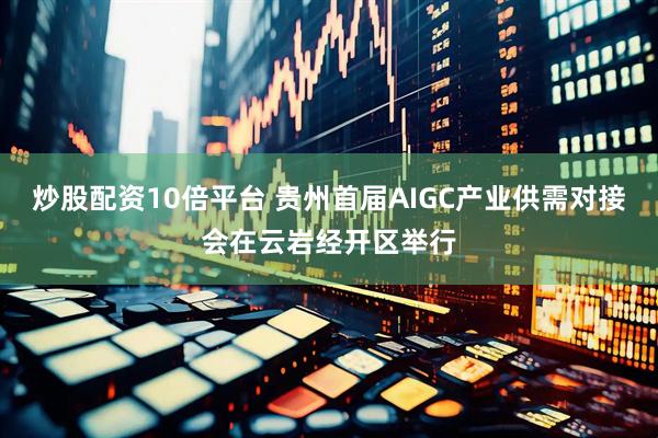炒股配资10倍平台 贵州首届AIGC产业供需对接会在云岩经开区举行