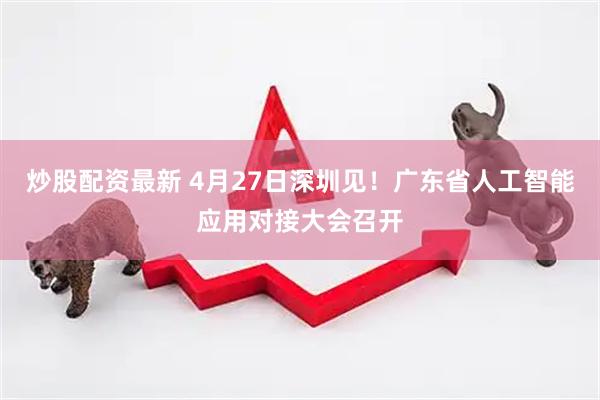 炒股配资最新 4月27日深圳见！广东省人工智能应用对接大会召开