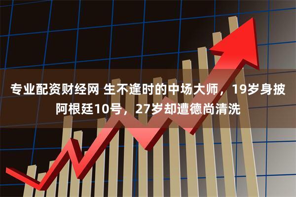 专业配资财经网 生不逢时的中场大师，19岁身披阿根廷10号，27岁却遭德尚清洗