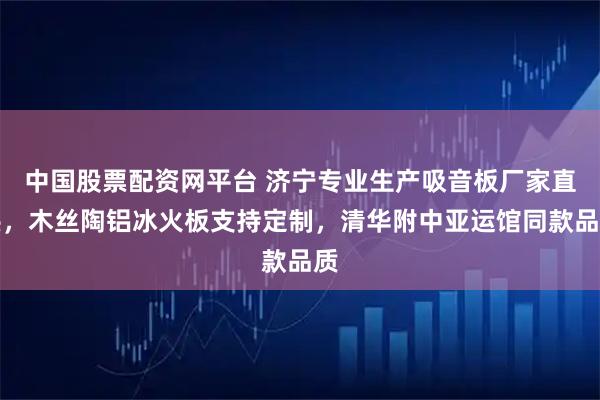 中国股票配资网平台 济宁专业生产吸音板厂家直供，木丝陶铝冰火板支持定制，清华附中亚运馆同款品质