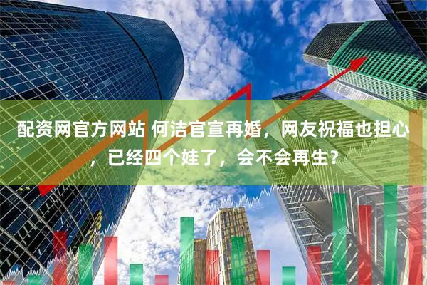 配资网官方网站 何洁官宣再婚，网友祝福也担心，已经四个娃了，会不会再生？