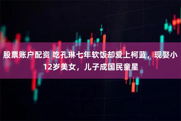 股票账户配资 吃孔琳七年软饭却爱上柯蓝，现娶小12岁美女，儿子成国民童星