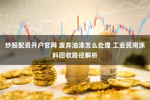 炒股配资开户官网 废弃油漆怎么处理 工业民用涂料回收路径解析