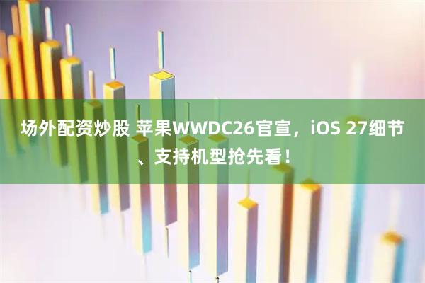 场外配资炒股 苹果WWDC26官宣，iOS 27细节、支持机型抢先看！