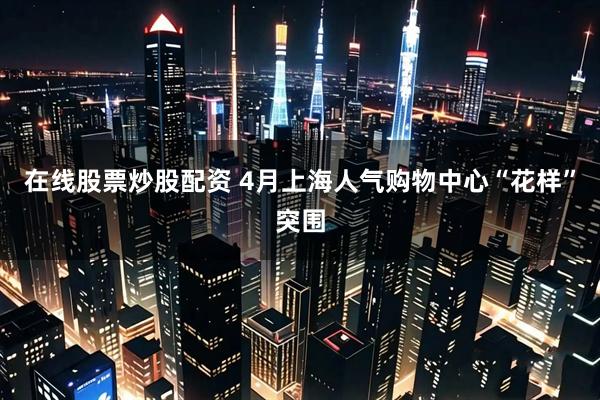 在线股票炒股配资 4月上海人气购物中心“花样”突围