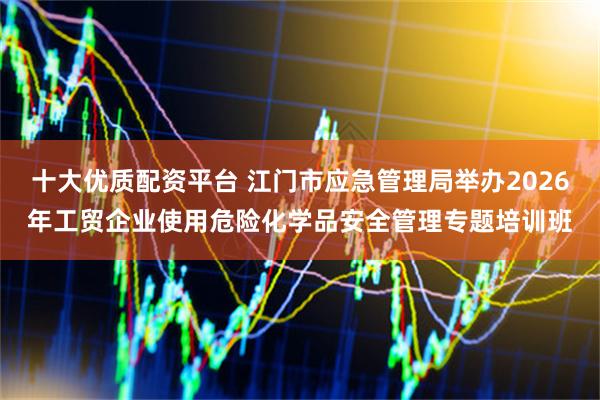 十大优质配资平台 江门市应急管理局举办2026年工贸企业使用危险化学品安全管理专题培训班