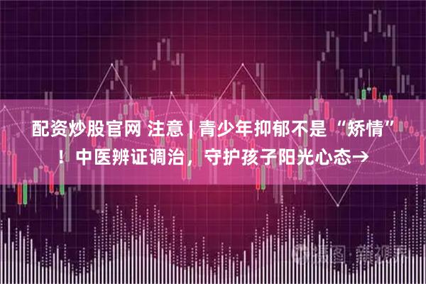 配资炒股官网 注意 | 青少年抑郁不是 “矫情”！中医辨证调治，守护孩子阳光心态→