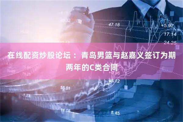 在线配资炒股论坛 ：青岛男篮与赵嘉义签订为期两年的C类合同